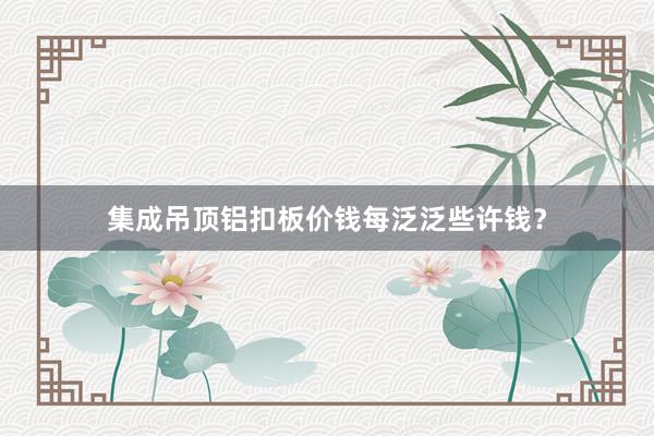 集成吊顶铝扣板价钱每泛泛些许钱？
