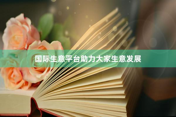 国际生意平台助力大家生意发展