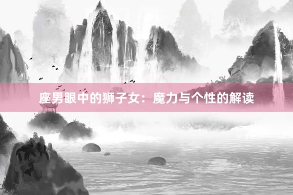 座男眼中的狮子女：魔力与个性的解读