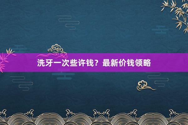 洗牙一次些许钱？最新价钱领略